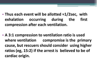 • Thus each event will be allotted ≈1/2sec, with
exhalation occurring during the first
compression after each ventilation.
• A 3:1 compression to ventilation ratio is used
where ventilation compromise is the primary
cause, but rescuers should consider using higher
ratios (eg, 15:2) if the arrest is believed to be of
cardiac origin.
 