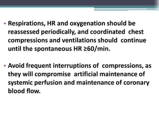 • Respirations, HR and oxygenation should be
reassessed periodically, and coordinated chest
compressions and ventilations should continue
until the spontaneous HR ≥60/min.
• Avoid frequent interruptions of compressions, as
they will compromise artificial maintenance of
systemic perfusion and maintenance of coronary
blood flow.
 