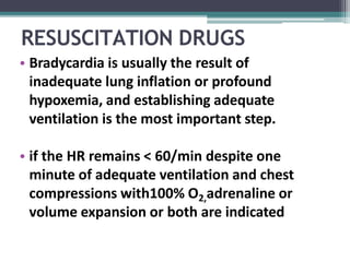 RESUSCITATION DRUGS
• Bradycardia is usually the result of
inadequate lung inflation or profound
hypoxemia, and establishing adequate
ventilation is the most important step.
• if the HR remains < 60/min despite one
minute of adequate ventilation and chest
compressions with100% O2,adrenaline or
volume expansion or both are indicated
 