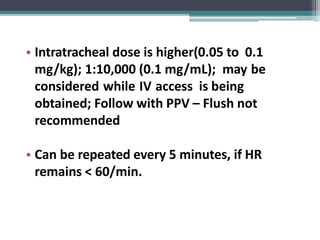 • Intratracheal dose is higher(0.05 to 0.1
mg/kg); 1:10,000 (0.1 mg/mL); may be
considered while IV access is being
obtained; Follow with PPV – Flush not
recommended
• Can be repeated every 5 minutes, if HR
remains < 60/min.
 
