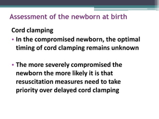 Assessment of the newborn at birth
Cord clamping
• In the compromised newborn, the optimal
timing of cord clamping remains unknown
• The more severely compromised the
newborn the more likely it is that
resuscitation measures need to take
priority over delayed cord clamping
 