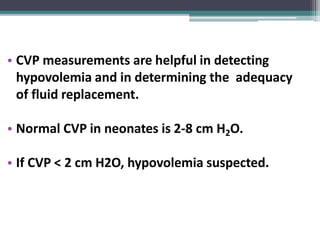 • CVP measurements are helpful in detecting
hypovolemia and in determining the adequacy
of fluid replacement.
• Normal CVP in neonates is 2-8 cm H2O.
• If CVP < 2 cm H2O, hypovolemia suspected.
 