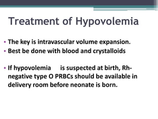 Treatment of Hypovolemia
• The key is intravascular volume expansion.
• Best be done with blood and crystalloids
• If hypovolemia is suspected at birth, Rh-
negative type O PRBCs should be available in
delivery room before neonate is born.
 