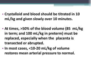 • Crystalloid and blood should be titrated in 10
mL/kg and given slowly over 10 minutes.
• At times, >50% of the blood volume (85 mL/kg
in term; and 100 mL/kg in preterm) must be
replaced, especially when the placenta is
transected or abrupted.
• In most cases, <10-20 mL/kg of volume
restores mean arterial pressure to normal.
 