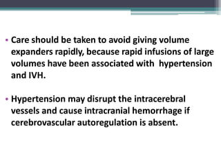 • Care should be taken to avoid giving volume
expanders rapidly, because rapid infusions of large
volumes have been associated with hypertension
and IVH.
• Hypertension may disrupt the intracerebral
vessels and cause intracranial hemorrhage if
cerebrovascular autoregulation is absent.
 
