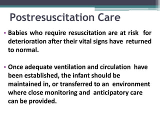 Postresuscitation Care
• Babies who require resuscitation are at risk for
deterioration after their vital signs have returned
to normal.
• Once adequate ventilation and circulation have
been established, the infant should be
maintained in, or transferred to an environment
where close monitoring and anticipatory care
can be provided.
 