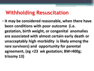 Withholding Resuscitation
• It may be considered reasonable, when there have
been conditions with poor outcome (i.e.
gestation, birth weight, or congenital anomalies
are associated with almost certain early death or
unacceptably high morbidity is likely among the
rare survivors) and opportunity for parental
agreement, (eg <23 wk gestation; BW<400g;
trisomy 13)
 
