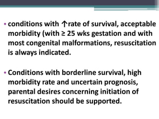 • conditions with ↑rate of survival, acceptable
morbidity (with ≥ 25 wks gestation and with
most congenital malformations, resuscitation
is always indicated.
• Conditions with borderline survival, high
morbidity rate and uncertain prognosis,
parental desires concerning initiation of
resuscitation should be supported.
 