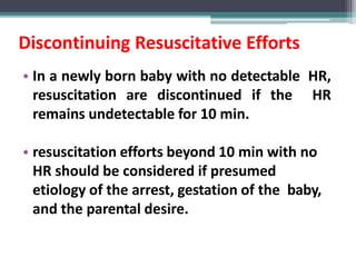 Discontinuing Resuscitative Efforts
• In a newly born baby with no detectable HR,
resuscitation are discontinued if the HR
remains undetectable for 10 min.
• resuscitation efforts beyond 10 min with no
HR should be considered if presumed
etiology of the arrest, gestation of the baby,
and the parental desire.
 