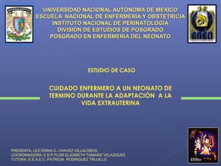 UNIVERSIDAD NACIONAL AUTÓNOMA DE MEXICO
           ESCUELA NACIONAL DE ENFERMERÍA Y OBSTETRICIA
                INSTITUTO NACIONAL DE PERINATOLOGÍA
                  DIVISIÓN DE ESTUDIOS DE POSGRADO
               POSGRADO EN ENFERMERÍA DEL NEONATO




                                  ESTUDIO DE CASO


                 CUIDADO ENFERMERO A UN NEONATO DE
                 TERMINO DURANTE LA ADAPTACIÓN A LA
                          VIDA EXTRAUTERINA




PRESENTA; LEO ERIKA C. CHAVEZ VILLALOBOS.
COORDINADORA: E.E.P FLOR ELIZABETH TAMARIZ VELAZQUEZ
TUTORA: E.E.A.E.C. PATRICIA RODRIGUEZ TRUJILLO
 