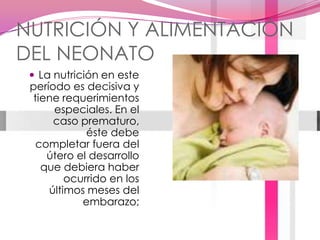 NUTRICIÓN Y ALIMENTACIÓN DEL NEONATOLa nutrición en este período es decisiva y tiene requerimientos especiales. En el caso prematuro, éste debe completar fuera del útero el desarrollo que debiera haber ocurrido en los últimos meses del embarazo; 