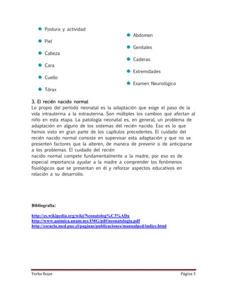 Postura y actividad
                                                    Abdomen
       Piel
                                                    Genitales
       Cabeza
                                                    Caderas
       Cara
                                                    Extremidades
       Cuello
                                                    Examen Neurológico
       Tórax

3. El recién nacido normal
Lo propio del período neonatal es la adaptación que exige el paso de la
vida intrauterina a la extrauterina. Son múltiples los cambios que afectan al
niño en esta etapa. La patología neonatal es, en general, un problema de
adaptación en alguno de los sistemas del recién nacido. Eso es lo que
hemos visto en gran parte de los capítulos precedentes. El cuidado del
recién nacido normal consiste en supervisar esta adaptación y que no se
presenten factores que la alteren, de manera de prevenir o de anticiparse
a los problemas. El cuidado del recién
nacido normal compete fundamentalmente a la madre, por eso es de
especial importancia ayudar a la madre a comprender los fenómenos
fisiológicos que se presentan en él y reforzar aspectos educativos en
relación a su desarrollo.




Bibliografía:

http://es.wikipedia.org/wiki/Neonatolog%C3%ADa
http://www.quimica.unam.mx/IMG/pdf/neonatologia.pdf
http://escuela.med.puc.cl/paginas/publicaciones/manualped/indice.html




Yorka Rojas                                                              Página 3
 