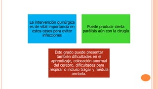 La intervención quirúrgica
es de vital importancia en
estos casos para evitar
infecciones
Puede producir cierta
parálisis aún con la cirugía
Este grado puede presentar
también dificultades en el
aprendizaje, colocación anormal
del cerebro, dificultades para
respirar o incluso tragar y médula
anclada.
 