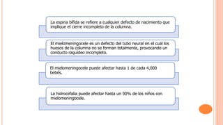 La espina bífida se refiere a cualquier defecto de nacimiento que
implique el cierre incompleto de la columna.
El mielomeningocele es un defecto del tubo neural en el cual los
huesos de la columna no se forman totalmente, provocando un
conducto raquídeo incompleto.
El mielomeningocele puede afectar hasta 1 de cada 4,000
bebés.
La hidrocefalia puede afectar hasta un 90% de los niños con
mielomeningocele.
 