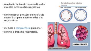 • A redução da tensão da superfície dos
alvéolos facilita as trocas gasosas,
• diminuindo as pressões de insuflação
necessárias para a abertura das vias
respiratórias,
• melhora a complacência pulmonar
• diminui o trabalho respiratório.
 
