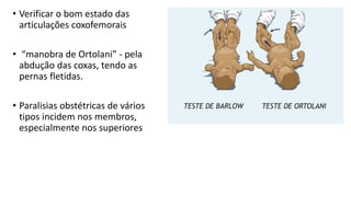 • Verificar o bom estado das
articulações coxofemorais
• “manobra de Ortolani” - pela
abdução das coxas, tendo as
pernas fletidas.
• Paralisias obstétricas de vários
tipos incidem nos membros,
especialmente nos superiores
 
