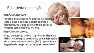 Búsqueda ou sucção
• RESPOSTA NORMAL
• O bebê gira a cabeça na direção do estímulo,
abre a boca e começa a sugar quando a
bochecha, os lábios ou o canto da boca são
tocados com o dedo ou mamilo.
• RESPOSTA ANORMAL
• Fraca ou ausente ocorre na prematuridade, no
déficit neurológico ou trauma, ou na depressão
do sistema nervoso central (SNC) secundário à
ingestão de droga pela mãe (p.ex. narcóticos).
 