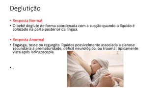 Deglutição
• Resposta Normal
• O bebê deglute de forma coordenada com a sucção quando o líquido é
colocado na parte posterior da língua.
• Resposta Anormal
• Engasga, tosse ou regurgita líquidos possivelmente associada a cianose
secundária à prematuridade, déficit neurológico, ou trauma; tipicamente
vista após laringoscopia
• .
 
