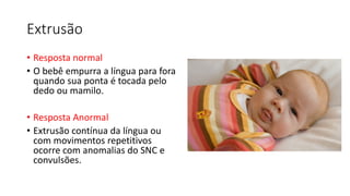 Extrusão
• Resposta normal
• O bebê empurra a língua para fora
quando sua ponta é tocada pelo
dedo ou mamilo.
• Resposta Anormal
• Extrusão contínua da língua ou
com movimentos repetitivos
ocorre com anomalias do SNC e
convulsões.
 