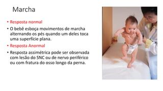 Marcha
• Resposta normal
• O bebê esboça movimentos de marcha
alternando os pés quando um deles toca
uma superfície plana.
• Resposta Anormal
• Resposta assimétrica pode ser observada
com lesão do SNC ou de nervo periférico
ou com fratura do osso longo da perna.
 