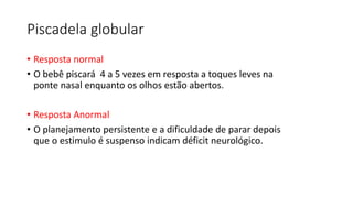 Piscadela globular
• Resposta normal
• O bebê piscará 4 a 5 vezes em resposta a toques leves na
ponte nasal enquanto os olhos estão abertos.
• Resposta Anormal
• O planejamento persistente e a dificuldade de parar depois
que o estimulo é suspenso indicam déficit neurológico.
 