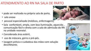 ATENDIMENTO AO RN NA SALA DE PARTO
• pode ser realizado na própria sala de parto,
• sala anexa
• pessoal especializado (médicos, enfermagem),
• Sala confortável, ampla, com boa iluminação, aquecida ,
comunicação fácil e direta com a sala de admissão do RN
na unidade neonatal.
• Considerada área estéril,
• uso de máscara, gorro e pró-pés.
• lavagem prévia e cuidadosa das mãos com solução
desinfetante.
 