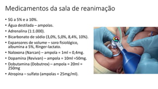 Medicamentos da sala de reanimação
• SG a 5% e a 10%.
• Água destilada – ampolas.
• Adrenalina (1:1.000).
• Bicarbonato de sódio (3,0%, 5,0%, 8,4%, 10%).
• Expansores de volume – soro fisiológico,
albumina a 5%, Ringer-lactato.
• Naloxona (Narcan) – ampola = 1ml = 0,4mg.
• Dopamina (Revivan) – ampola = 10ml =50mg.
• Dobutamina (Dobutrex) – ampola = 20ml =
250mg
• Atropina – sulfato (ampolas = 25mg/ml).
 