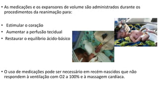 • As medicações e os expansores de volume são administrados durante os
procedimentos da reanimação para:
• Estimular o coração
• Aumentar a perfusão tecidual
• Restaurar o equilíbrio ácido-básico
• O uso de medicações pode ser necessário em recém-nascidos que não
respondem à ventilação com O2 a 100% e à massagem cardíaca.
 