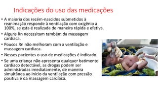 Indicações do uso das medicações
• A maioria dos recém-nascidos submetidos à
reanimação responde à ventilação com oxigênio a
100%, se esta é realizada de maneira rápida e efetiva.
• Alguns Rn necessitam também da massagem
cardíaca.
• Poucos Rn não melhoram com a ventilação e
massagem cardíaca.
• Nesses pacientes o uso de medicações é indicado.
• Se uma criança não apresenta qualquer batimento
cardíaco detectável, as drogas podem ser
administradas imediatamente, de maneira
simultânea ao início da ventilação com pressão
positiva e da massagem cardíaca.
 