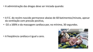 • A administração das drogas deve ser iniciada quando:
• A F.C. do recém-nascido permanece abaixo de 60 batimentos/minuto, apesar
da ventilação com pressão positiva,
• O2 a 100% e da massagem cardíaca por, no mínimo, 30 segundos.
• A freqüência cardíaca é igual a zero.
 