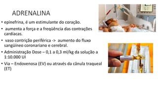 ADRENALINA
• epinefrina, é um estimulante do coração.
• aumenta a força e a freqüência das contrações
cardíacas.
• vaso contrição periférica -> aumento do fluxo
sangüíneo coronariano e cerebral.
• Administração Dose – 0,1 a 0,3 ml/kg da solução a
1:10.000 UI
• Via – Endovenosa (EV) ou através da cânula traqueal
(ET)
 