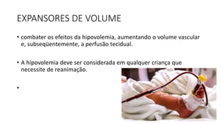 EXPANSORES DE VOLUME
• combater os efeitos da hipovolemia, aumentando o volume vascular
e, subseqüentemente, a perfusão tecidual.
• A hipovolemia deve ser considerada em qualquer criança que
necessite de reanimação.
•
 