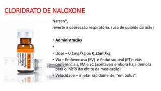 CLORIDRATO DE NALOXONE
Narcan®,
reverte a depressão respiratória. (uso de opióide da mãe)
• Administração
•
• Dose – 0,1mg/kg ou 0,25ml/kg
• Via – Endovenosa (EV) e Endotraqueal (ET)– vias
preferenciais, IM e SC (aceitáveis embora haja demora
para o início do efeito da medicação)
• Velocidade – injetar rapidamente, “em bolus”.
 