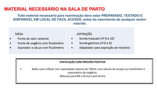 MATERIAL NECESSÁRIO NA SALA DE PARTO
Todo material necessário para reanimação deve estar PREPARADO, TESTADO E
DISPONÍVEL EM LOCAL DE FÁCIL ACESSO, antes do nascimento de qualquer recém-
nascido.
VENTILAÇÃO COM PRESSÃO POSITIVA
• Balão auto-inflável com capacidade máxima de 750ml, com válvula de escape ou manômetro e
reservatório de oxigênio.
Máscara para RN a termo e pré-termo
 