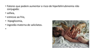 • Fatores que podem aumentar o risco de hiperbilirrubinemia não
conjugada:
• asfixia,
• estresse ao frio,
• hipoglicemia,
• ingestão materna de salicilatos.
•
 