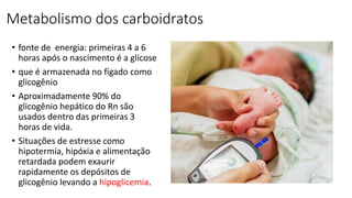 Metabolismo dos carboidratos
• fonte de energia: primeiras 4 a 6
horas após o nascimento é a glicose
• que é armazenada no fígado como
glicogênio
• Aproximadamente 90% do
glicogênio hepático do Rn são
usados dentro das primeiras 3
horas de vida.
• Situações de estresse como
hipotermia, hipóxia e alimentação
retardada podem exaurir
rapidamente os depósitos de
glicogênio levando a hipoglicemia.
 