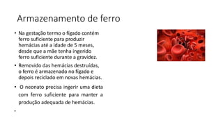 Armazenamento de ferro
• Na gestação termo o fígado contém
ferro suficiente para produzir
hemácias até a idade de 5 meses,
desde que a mãe tenha ingerido
ferro suficiente durante a gravidez.
• Removido das hemácias destruídas,
o ferro é armazenado no fígado e
depois reciclado em novas hemácias.
• O neonato precisa ingerir uma dieta
com ferro suficiente para manter a
produção adequada de hemácias.
•
 