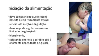 Iniciação da alimentação
• deve começar logo que o recém-
nascido esteja fisicamente estável
• reflexos de sucção e deglutição.
• demora pode esgotar as reservas
limitadas de glicogênio
• hipoglicemia,
• colocando em risco o cérebro que é
altamente dependente de glicose.
• .
 