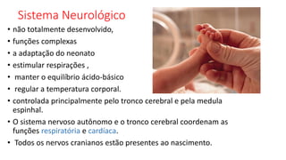 Sistema Neurológico
• não totalmente desenvolvido,
• funções complexas
• a adaptação do neonato
• estimular respirações ,
• manter o equilíbrio ácido-básico
• regular a temperatura corporal.
• controlada principalmente pelo tronco cerebral e pela medula
espinhal.
• O sistema nervoso autônomo e o tronco cerebral coordenam as
funções respiratória e cardíaca.
• Todos os nervos cranianos estão presentes ao nascimento.
 