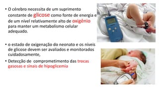 • O cérebro necessita de um suprimento
constante de glicose como fonte de energia e
de um nível relativamente alto de oxigênio
para manter um metabolismo celular
adequado.
• o estado de oxigenação do neonato e os níveis
de glicose devem ser avaliados e monitorados
cuidadosamente,
• Detecção de comprometimento das trocas
gasosas e sinais de hipoglicemia
 