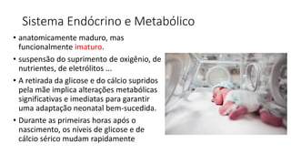 Sistema Endócrino e Metabólico
• anatomicamente maduro, mas
funcionalmente imaturo.
• suspensão do suprimento de oxigênio, de
nutrientes, de eletrólitos ...
• A retirada da glicose e do cálcio supridos
pela mãe implica alterações metabólicas
significativas e imediatas para garantir
uma adaptação neonatal bem-sucedida.
• Durante as primeiras horas após o
nascimento, os níveis de glicose e de
cálcio sérico mudam rapidamente
 