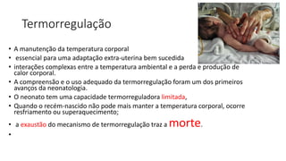 Termorregulação
• A manutenção da temperatura corporal
• essencial para uma adaptação extra-uterina bem sucedida
• interações complexas entre a temperatura ambiental e a perda e produção de
calor corporal.
• A compreensão e o uso adequado da termorregulação foram um dos primeiros
avanços da neonatologia.
• O neonato tem uma capacidade termorreguladora limitada,
• Quando o recém-nascido não pode mais manter a temperatura corporal, ocorre
resfriamento ou superaquecimento;
• a exaustão do mecanismo de termorregulação traz a morte.
•
 
