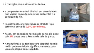 • a transição para a vida extra-uterina,
• a temperatura central diminui em quantidades
que variam com a temperatura ambiental e a
condição do Rn.
• Inicialmente, a temperatura central do Rn a
termo cai cerca de 0,3ºC por minuto.
• Assim, em condições normais de parto, ela pode
cair 3ºC antes que o Rn saia da sala de parto.
• A manutenção da temperatura corporal normal
no Rn pode contribuir significativamente para
uma adaptação bem-sucedida.
 