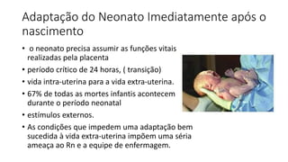 Adaptação do Neonato Imediatamente após o
nascimento
• o neonato precisa assumir as funções vitais
realizadas pela placenta
• período crítico de 24 horas, ( transição)
• vida intra-uterina para a vida extra-uterina.
• 67% de todas as mortes infantis acontecem
durante o período neonatal
• estímulos externos.
• As condições que impedem uma adaptação bem
sucedida à vida extra-uterina impõem uma séria
ameaça ao Rn e a equipe de enfermagem.
 