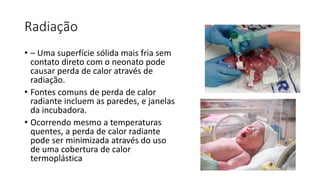 Radiação
• – Uma superfície sólida mais fria sem
contato direto com o neonato pode
causar perda de calor através de
radiação.
• Fontes comuns de perda de calor
radiante incluem as paredes, e janelas
da incubadora.
• Ocorrendo mesmo a temperaturas
quentes, a perda de calor radiante
pode ser minimizada através do uso
de uma cobertura de calor
termoplástica
 