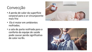 Convecção
• A perda de calor da superfície
corporal para o ar circunjacente
mais frio
• Ela é maior em ambientes
resfriados.
• a sala de parto resfriada para o
conforto da equipe de saúde
pode causar perda significativa
de calor no Rn.
 