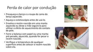 Perda de calor por condução
• Preaqueça o berço e a roupa de cama do
berço aquecido.
• Aqueça o estetoscópio antes de usá-lo.
• Envolva o recém-nascido em uma manta
aquecida ou deixe a mãe segurá-lo para
utilizar o efeito de aquecimento do contato
de pele.
• Forre a balança com papel ou uma manta
pré-pesada, aquecida, quando for pesar o
recém-nascido.
• Verifique a temperatura de qualquer
superfície antes de colocar o recém-nascido
sobre ela.
 