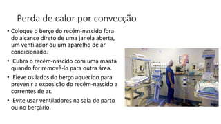 Perda de calor por convecção
• Coloque o berço do recém-nascido fora
do alcance direto de uma janela aberta,
um ventilador ou um aparelho de ar
condicionado.
• Cubra o recém-nascido com uma manta
quando for removê-lo para outra área.
• Eleve os lados do berço aquecido para
prevenir a exposição do recém-nascido a
correntes de ar.
• Evite usar ventiladores na sala de parto
ou no berçário.
 