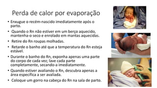 Perda de calor por evaporação
• Enxugue o recém-nascido imediatamente após o
parto.
• Quando o Rn não estiver em um berço aquecido,
mantenha-o seco e enrolado em mantas aquecidas.
• Retire do Rn roupas molhadas.
• Retarde o banho até que a temperatura do Rn esteja
estável.
• Durante o banho do Rn, exponha apenas uma parte
do corpo de cada vez; lave cada parte
completamente, secando-a imediatamente.
• Quando estiver avaliando o Rn, descubra apenas a
área específica a ser avaliada.
• Coloque um gorro na cabeça do Rn na sala de parto.
 