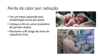 Perda de calor por radiação
• Use um berço aquecido para
estabilização inicial pós parto.
• Coloque o Rn em uma incubadora
de paredes duplas.
• Mantenha o Rn longe de áreas de
superfícies frias.
 